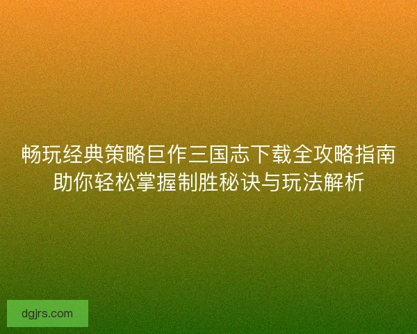 畅玩经典策略巨作三国志下载全攻略指南助你轻松掌握制胜秘诀与玩法解析